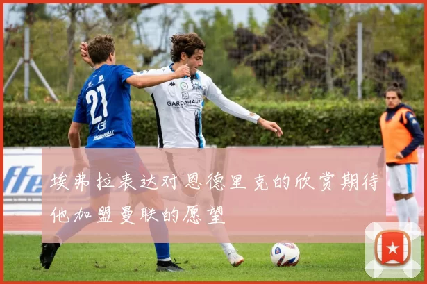 埃弗拉表达对恩德里克的欣赏期待他加盟曼联的愿望