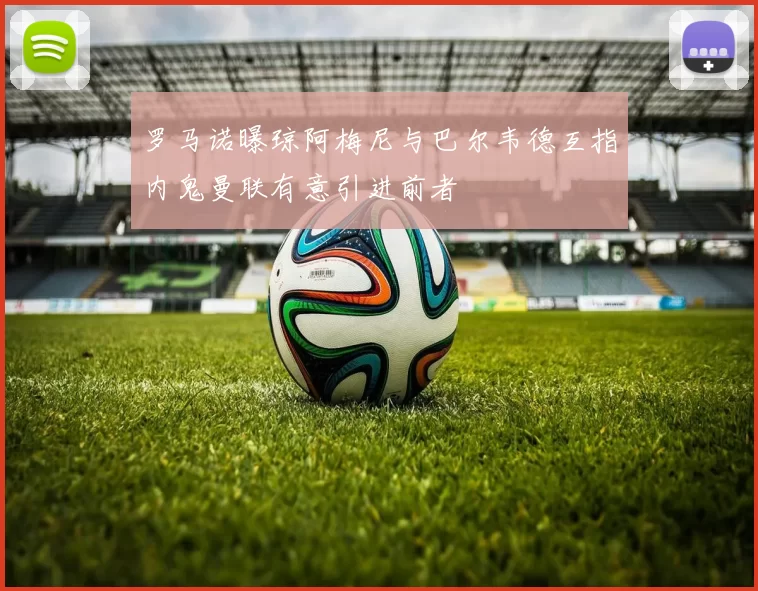 罗马诺曝琼阿梅尼与巴尔韦德互指内鬼曼联有意引进前者
