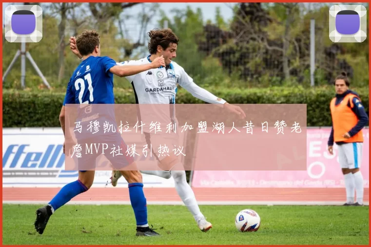 马穆凯拉什维利加盟湖人昔日赞老詹MVP社媒引热议