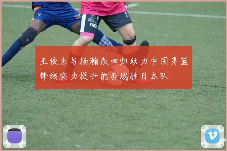 王俊杰与杨瀚森回归助力中国男篮锋线实力提升能否战胜日本队