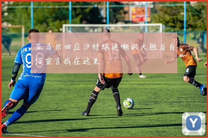 亚马尔回应沙特球迷嘲讽大胜后自信宣言我在这里