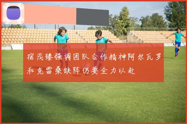 宿茂臻强调团队合作精神阿尔瓦罗和克雷桑缺阵仍要全力以赴