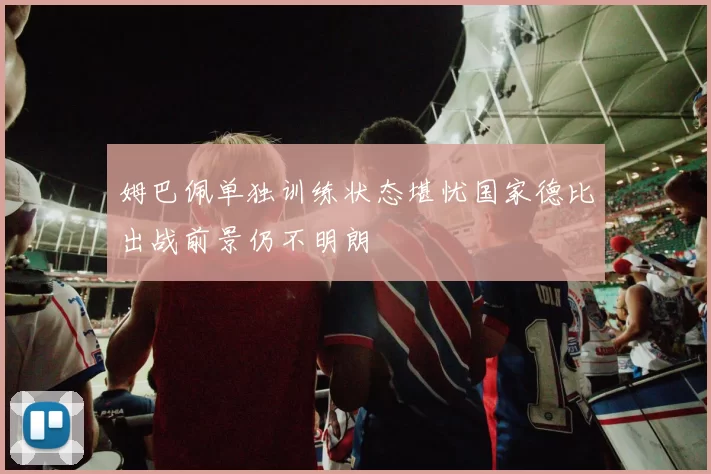 姆巴佩单独训练状态堪忧国家德比出战前景仍不明朗