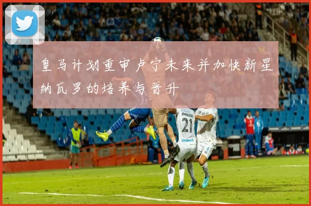 皇马计划重审卢宁未来并加快新星纳瓦罗的培养与晋升