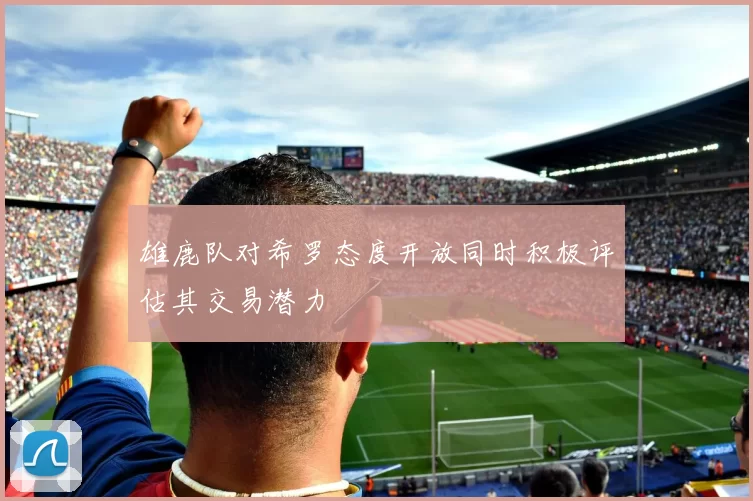 雄鹿队对希罗态度开放同时积极评估其交易潜力
