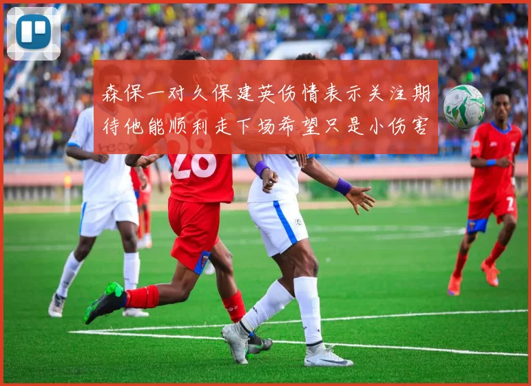 森保一对久保建英伤情表示关注期待他能顺利走下场希望只是小伤害