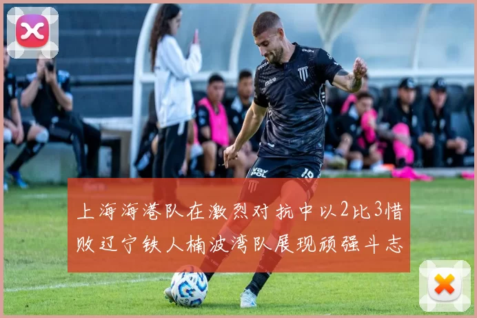 上海海港队在激烈对抗中以2比3惜败辽宁铁人楠波湾队展现顽强斗志