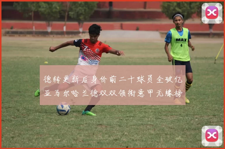 德转更新后身价前二十球员全破亿亚马尔哈兰德双双领衔意甲无缘榜单