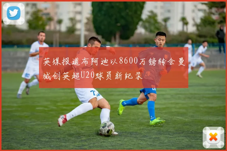 英媒报道布阿迪以8600万镑转会曼城创英超U20球员新纪录